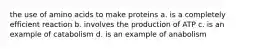 the use of amino acids to make proteins a. is a completely efficient reaction b. involves the production of ATP c. is an example of catabolism d. is an example of anabolism