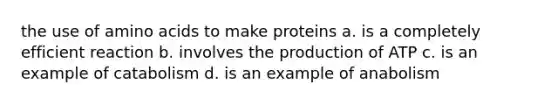 the use of amino acids to make proteins a. is a completely efficient reaction b. involves the production of ATP c. is an example of catabolism d. is an example of anabolism