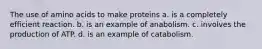 The use of amino acids to make proteins a. is a completely efficient reaction. b. is an example of anabolism. c. involves the production of ATP. d. is an example of catabolism.