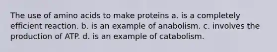 The use of amino acids to make proteins a. is a completely efficient reaction. b. is an example of anabolism. c. involves the production of ATP. d. is an example of catabolism.