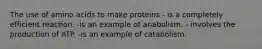 The use of amino acids to make proteins - is a completely efficient reaction. -is an example of anabolism. - involves the production of ATP. -is an example of catabolism.