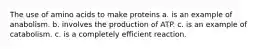 The use of amino acids to make proteins a. is an example of anabolism. b. involves the production of ATP. c. is an example of catabolism. c. is a completely efficient reaction.