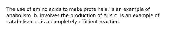 The use of amino acids to make proteins a. is an example of anabolism. b. involves the production of ATP. c. is an example of catabolism. c. is a completely efficient reaction.