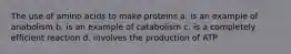 The use of amino acids to make proteins a. is an example of anabolism b. is an example of catabolism c. is a completely efficient reaction d. involves the production of ATP