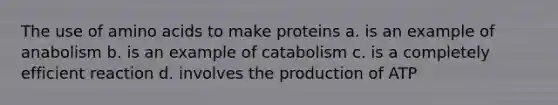 The use of amino acids to make proteins a. is an example of anabolism b. is an example of catabolism c. is a completely efficient reaction d. involves the production of ATP