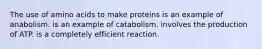 The use of amino acids to make proteins is an example of anabolism. is an example of catabolism. involves the production of ATP. is a completely efficient reaction.