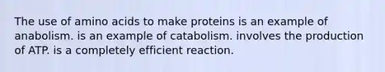 The use of amino acids to make proteins is an example of anabolism. is an example of catabolism. involves the production of ATP. is a completely efficient reaction.