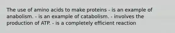 The use of amino acids to make proteins - is an example of anabolism. - is an example of catabolism. - involves the production of ATP. - is a completely efficient reaction