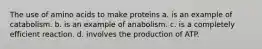 The use of amino acids to make proteins a. is an example of catabolism. b. is an example of anabolism. c. is a completely efficient reaction. d. involves the production of ATP.