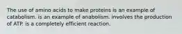 The use of amino acids to make proteins is an example of catabolism. is an example of anabolism. involves the production of ATP. is a completely efficient reaction.