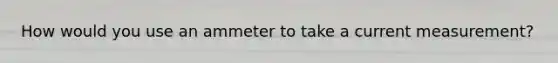 How would you use an ammeter to take a current measurement?