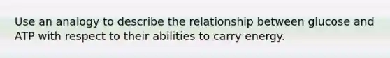 Use an analogy to describe the relationship between glucose and ATP with respect to their abilities to carry energy.