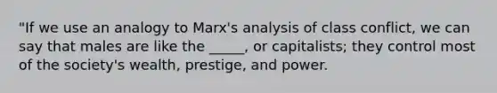 "If we use an analogy to Marx's analysis of class conflict, we can say that males are like the _____, or capitalists; they control most of the society's wealth, prestige, and power.