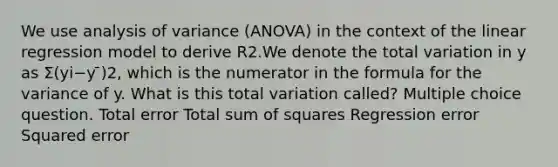 We use analysis of variance (ANOVA) in the context of the linear regression model to derive R2.We denote the total variation in y as Σ(yi−y ̄)2, which is the numerator in the formula for the variance of y. What is this total variation called? Multiple choice question. Total error Total sum of squares Regression error Squared error