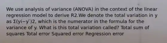 We use analysis of variance (ANOVA) in the context of the linear regression model to derive R2.We denote the total variation in y as Σ(yi−y ̄)2, which is the numerator in the formula for the variance of y. What is this total variation called? Total sum of squares Total error Squared error Regression error