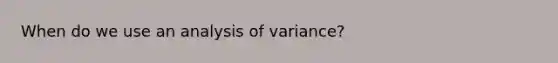 When do we use an analysis of variance?