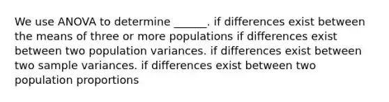 We use ANOVA to determine ______. if differences exist between the means of three or more populations if differences exist between two population variances. if differences exist between two sample variances. if differences exist between two population proportions