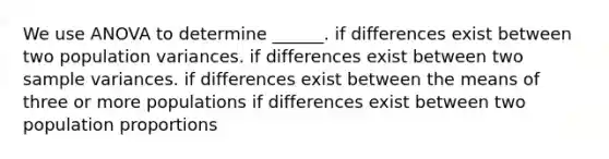 We use ANOVA to determine ______. if differences exist between two population variances. if differences exist between two sample variances. if differences exist between the means of three or more populations if differences exist between two population proportions