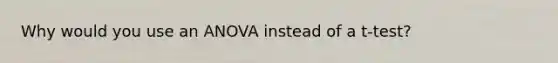 Why would you use an ANOVA instead of a t-test?