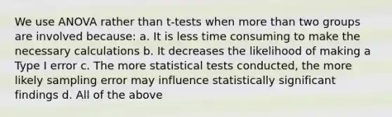 We use ANOVA rather than t-tests when more than two groups are involved because: a. It is less time consuming to make the necessary calculations b. It decreases the likelihood of making a Type I error c. The more statistical tests conducted, the more likely sampling error may influence statistically significant findings d. All of the above