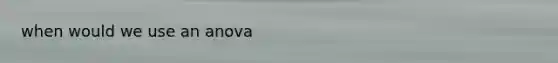 when would we use an anova