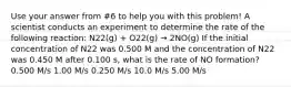 Use your answer from #6 to help you with this problem! A scientist conducts an experiment to determine the rate of the following reaction: N22(g) + O22(g) → 2NO(g) If the initial concentration of N22 was 0.500 M and the concentration of N22 was 0.450 M after 0.100 s, what is the rate of NO formation? 0.500 M/s 1.00 M/s 0.250 M/s 10.0 M/s 5.00 M/s