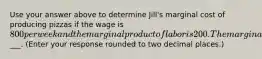 Use your answer above to determine​ Jill's marginal cost of producing pizzas if the wage is 800 per week and the marginal product of labor is 200. The marginal cost of production is___. ​(Enter your response rounded to two decimal​ places.)