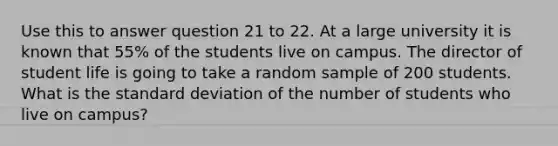 Use this to answer question 21 to 22. At a large university it is known that 55% of the students live on campus. The director of student life is going to take a random sample of 200 students. What is the standard deviation of the number of students who live on campus?