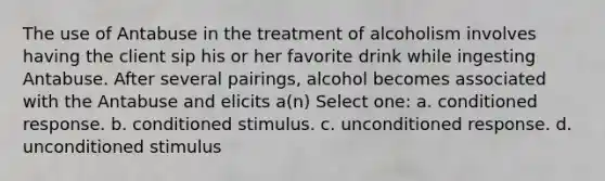 The use of Antabuse in the treatment of alcoholism involves having the client sip his or her favorite drink while ingesting Antabuse. After several pairings, alcohol becomes associated with the Antabuse and elicits a(n) Select one: a. conditioned response. b. conditioned stimulus. c. unconditioned response. d. unconditioned stimulus