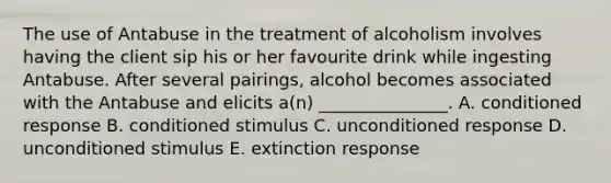 The use of Antabuse in the treatment of alcoholism involves having the client sip his or her favourite drink while ingesting Antabuse. After several pairings, alcohol becomes associated with the Antabuse and elicits a(n) _______________. A. conditioned response B. conditioned stimulus C. unconditioned response D. unconditioned stimulus E. extinction response