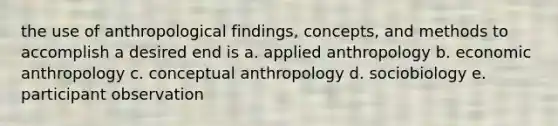 the use of anthropological findings, concepts, and methods to accomplish a desired end is a. applied anthropology b. economic anthropology c. conceptual anthropology d. sociobiology e. participant observation