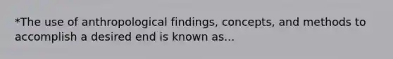 *The use of anthropological findings, concepts, and methods to accomplish a desired end is known as...