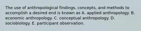 The use of anthropological findings, concepts, and methods to accomplish a desired end is known as A. applied anthropology. B. economic anthropology. C. conceptual anthropology. D. sociobiology. E. participant observation.