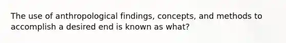 The use of anthropological findings, concepts, and methods to accomplish a desired end is known as what?