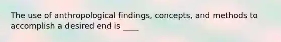 The use of anthropological findings, concepts, and methods to accomplish a desired end is ____