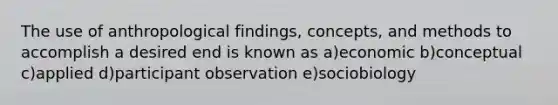 The use of anthropological findings, concepts, and methods to accomplish a desired end is known as a)economic b)conceptual c)applied d)participant observation e)sociobiology