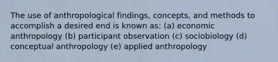 The use of anthropological findings, concepts, and methods to accomplish a desired end is known as: (a) economic anthropology (b) participant observation (c) sociobiology (d) conceptual anthropology (e) applied anthropology