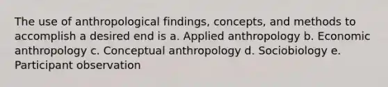 The use of anthropological findings, concepts, and methods to accomplish a desired end is a. Applied anthropology b. Economic anthropology c. Conceptual anthropology d. Sociobiology e. Participant observation