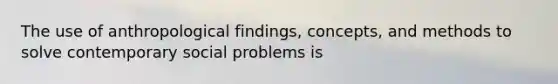 The use of anthropological findings, concepts, and methods to solve contemporary social problems is