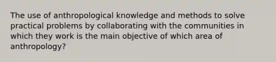 The use of anthropological knowledge and methods to solve practical problems by collaborating with the communities in which they work is the main objective of which area of anthropology?