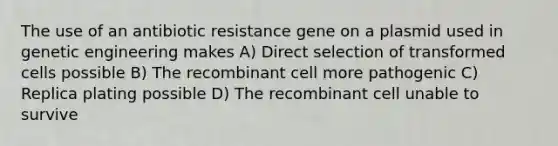 The use of an antibiotic resistance gene on a plasmid used in genetic engineering makes A) Direct selection of transformed cells possible B) The recombinant cell more pathogenic C) Replica plating possible D) The recombinant cell unable to survive