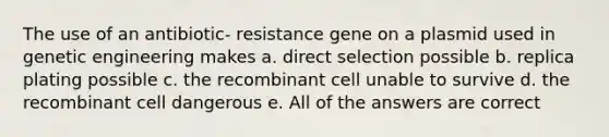 The use of an antibiotic- resistance gene on a plasmid used in genetic engineering makes a. direct selection possible b. replica plating possible c. the recombinant cell unable to survive d. the recombinant cell dangerous e. All of the answers are correct