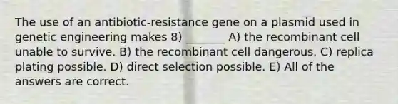 The use of an antibiotic-resistance gene on a plasmid used in genetic engineering makes 8) _______ A) the recombinant cell unable to survive. B) the recombinant cell dangerous. C) replica plating possible. D) direct selection possible. E) All of the answers are correct.