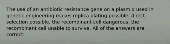 The use of an antibiotic-resistance gene on a plasmid used in genetic engineering makes replica plating possible. direct selection possible. the recombinant cell dangerous. the recombinant cell unable to survive. All of the answers are correct.