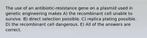 The use of an antibiotic-resistance gene on a plasmid used in genetic engineering makes A) the recombinant cell unable to survive. B) direct selection possible. C) replica plating possible. D) the recombinant cell dangerous. E) All of the answers are correct.