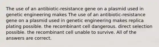 The use of an antibiotic-resistance gene on a plasmid used in genetic engineering makes The use of an antibiotic-resistance gene on a plasmid used in genetic engineering makes replica plating possible. the recombinant cell dangerous. direct selection possible. the recombinant cell unable to survive. All of the answers are correct.