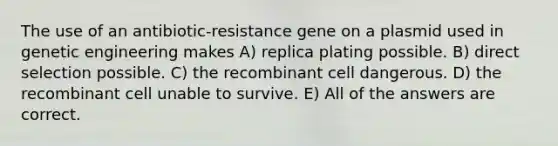 The use of an antibiotic-resistance gene on a plasmid used in genetic engineering makes A) replica plating possible. B) direct selection possible. C) the recombinant cell dangerous. D) the recombinant cell unable to survive. E) All of the answers are correct.