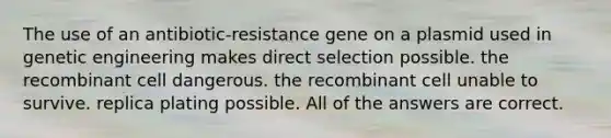 The use of an antibiotic-resistance gene on a plasmid used in genetic engineering makes direct selection possible. the recombinant cell dangerous. the recombinant cell unable to survive. replica plating possible. All of the answers are correct.