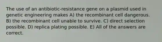 The use of an antibiotic-resistance gene on a plasmid used in genetic engineering makes A) the recombinant cell dangerous. B) the recombinant cell unable to survive. C) direct selection possible. D) replica plating possible. E) All of the answers are correct.