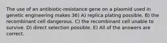 The use of an antibiotic-resistance gene on a plasmid used in genetic engineering makes 36) A) replica plating possible. B) the recombinant cell dangerous. C) the recombinant cell unable to survive. D) direct selection possible. E) All of the answers are correct.